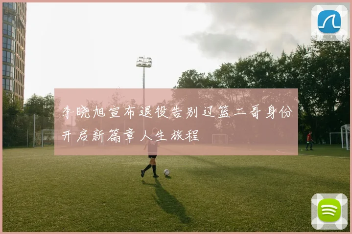 李晓旭宣布退役告别辽篮二哥身份开启新篇章人生旅程