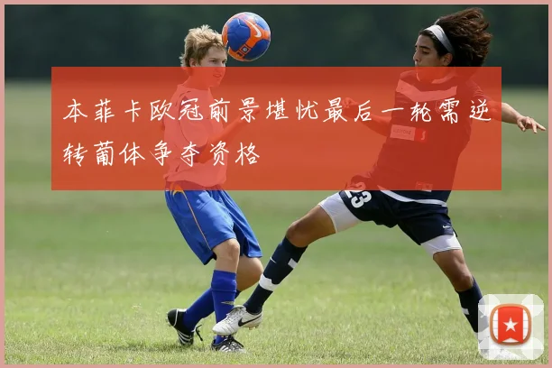 本菲卡欧冠前景堪忧最后一轮需逆转葡体争夺资格