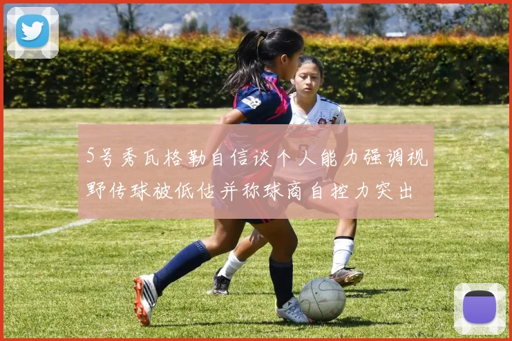 5号秀瓦格勒自信谈个人能力强调视野传球被低估并称球商自控力突出