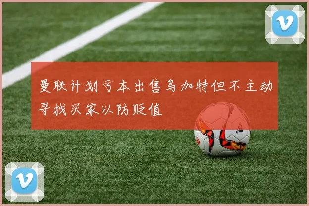 曼联计划亏本出售乌加特但不主动寻找买家以防贬值
