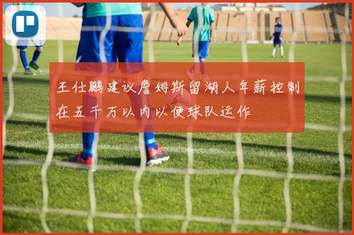 王仕鹏建议詹姆斯留湖人年薪控制在五千万以内以便球队运作