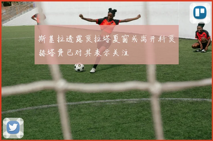 斯基拉透露莫拉塔夏窗或离开科莫赫塔费已对其表示关注