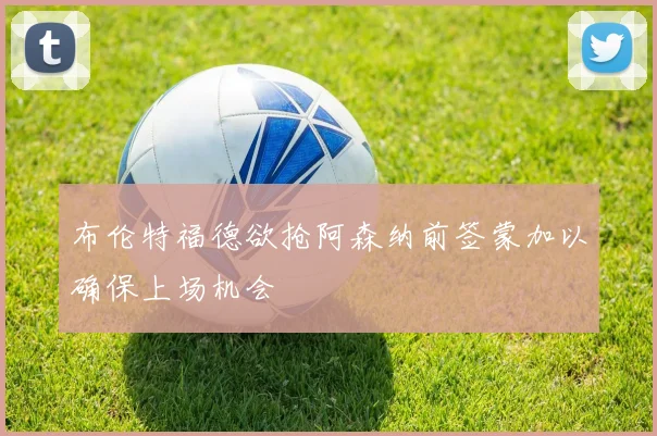 布伦特福德欲抢阿森纳前签蒙加以确保上场机会