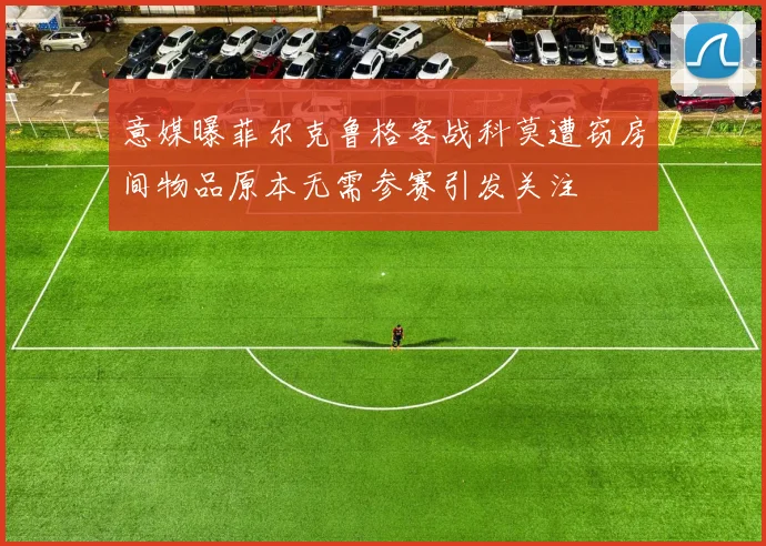 意媒曝菲尔克鲁格客战科莫遭窃房间物品原本无需参赛引发关注