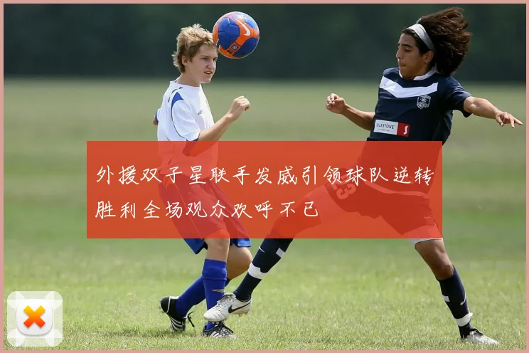 外援双子星联手发威引领球队逆转胜利全场观众欢呼不已