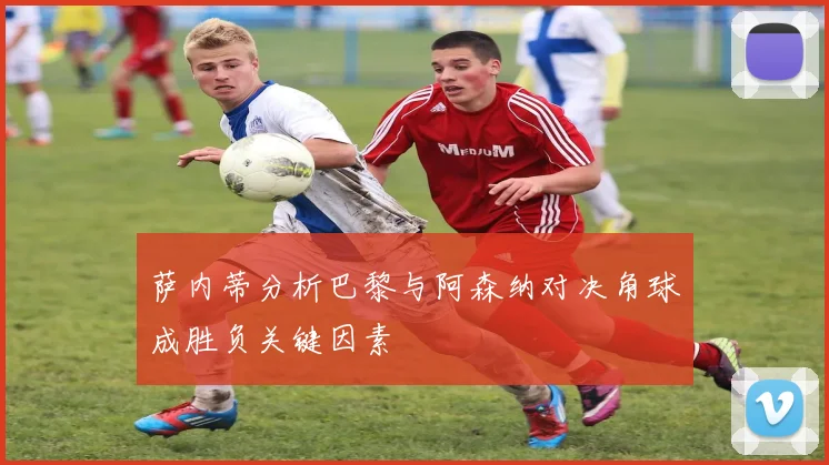 萨内蒂分析巴黎与阿森纳对决角球成胜负关键因素