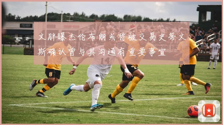 文胖曝杰伦布朗或将被交易史蒂文斯确认曾与其沟通有重要事宜