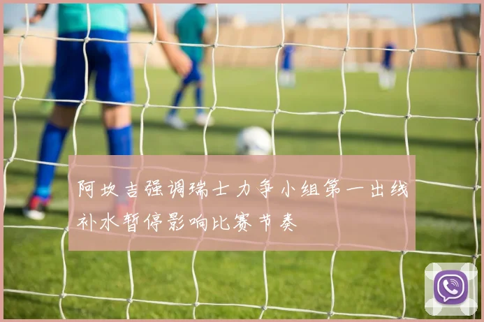 阿坎吉强调瑞士力争小组第一出线补水暂停影响比赛节奏