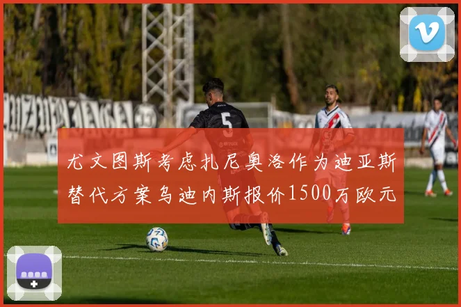 尤文图斯考虑扎尼奥洛作为迪亚斯替代方案乌迪内斯报价1500万欧元起步
