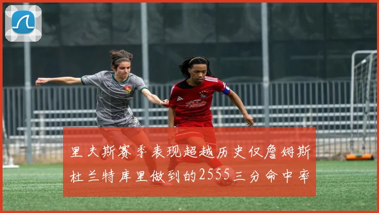 里夫斯赛季表现超越历史仅詹姆斯杜兰特库里做到的2555三分命中率50成就