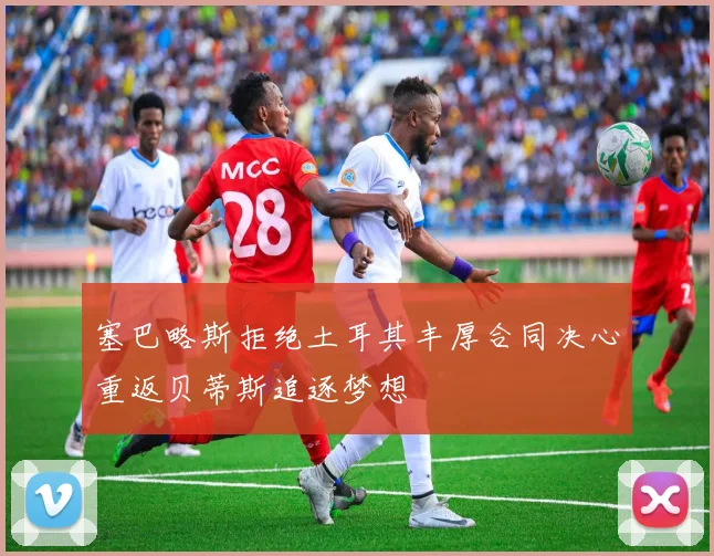 塞巴略斯拒绝土耳其丰厚合同决心重返贝蒂斯追逐梦想