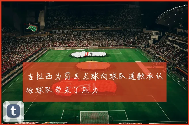 吉拉西为罚丢点球向球队道歉承认给球队带来了压力