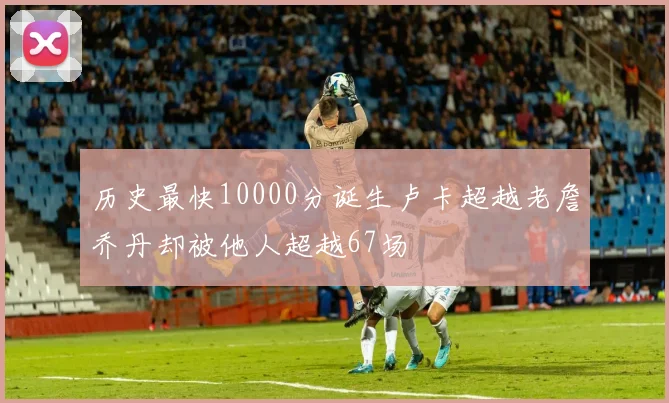 历史最快10000分诞生卢卡超越老詹乔丹却被他人超越67场