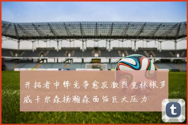 开拓者中锋竞争愈发激烈克林根罗威卡尔森杨瀚森面临巨大压力