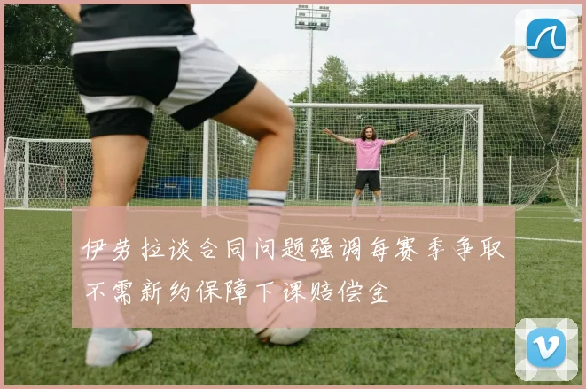 伊劳拉谈合同问题强调每赛季争取不需新约保障下课赔偿金