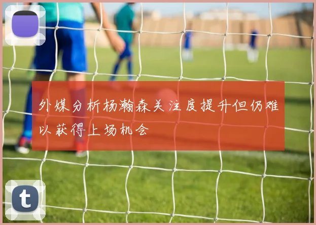 外媒分析杨瀚森关注度提升但仍难以获得上场机会