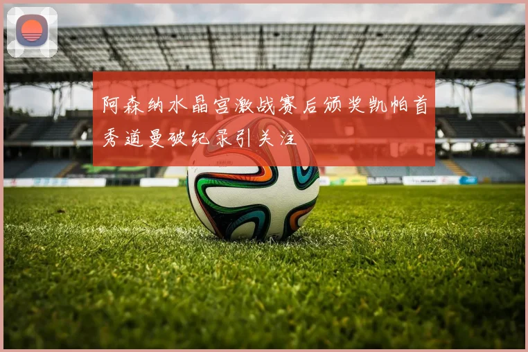 阿森纳水晶宫激战赛后颁奖凯帕首秀道曼破纪录引关注