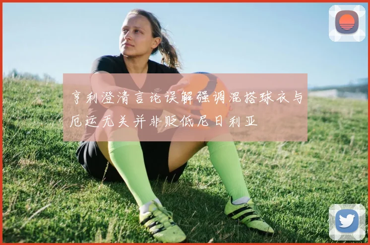 亨利澄清言论误解强调混搭球衣与厄运无关并非贬低尼日利亚