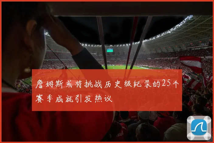 詹姆斯或将挑战历史级纪录的25个赛季成就引发热议