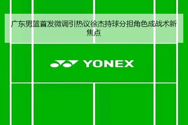 广东男篮首发微调引热议徐杰持球分担角色成战术新焦点